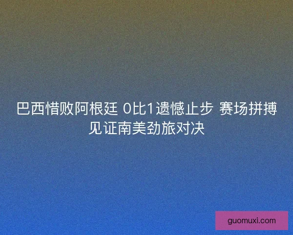 巴西惜败阿根廷 0比1遗憾止步 赛场拼搏见证南美劲旅对决