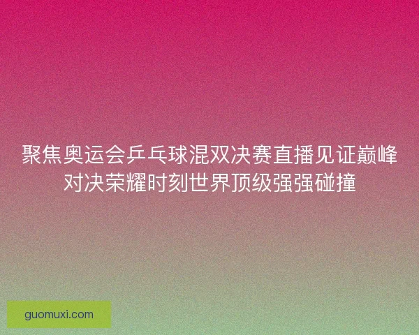 聚焦奥运会乒乓球混双决赛直播见证巅峰对决荣耀时刻世界顶级强强碰撞