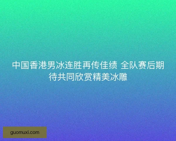 中国香港男冰连胜再传佳绩 全队赛后期待共同欣赏精美冰雕