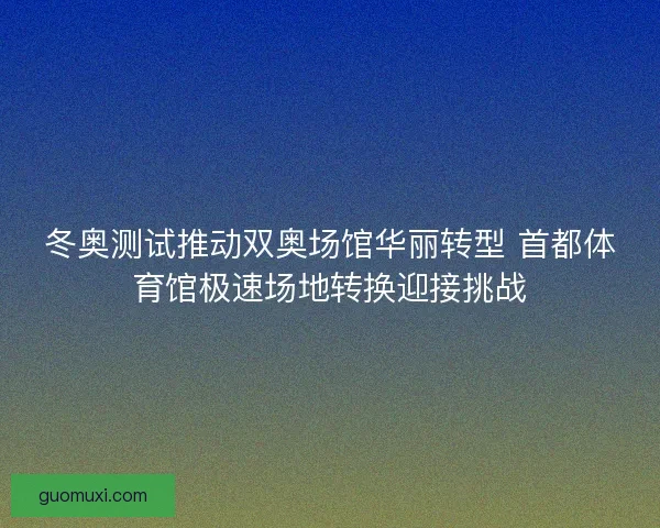 冬奥测试推动双奥场馆华丽转型 首都体育馆极速场地转换迎接挑战