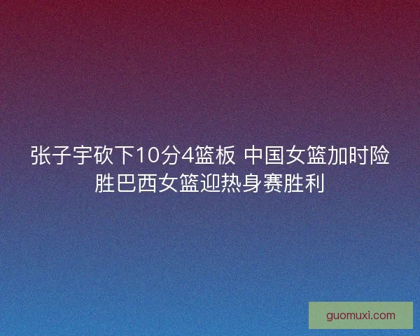 张子宇砍下10分4篮板 中国女篮加时险胜巴西女篮迎热身赛胜利