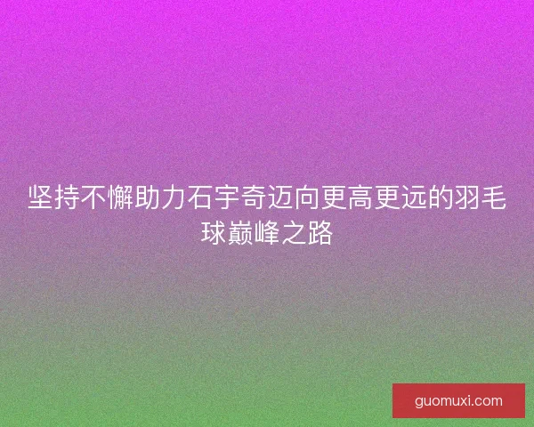 坚持不懈助力石宇奇迈向更高更远的羽毛球巅峰之路