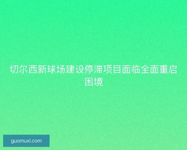 切尔西新球场建设停滞项目面临全面重启困境