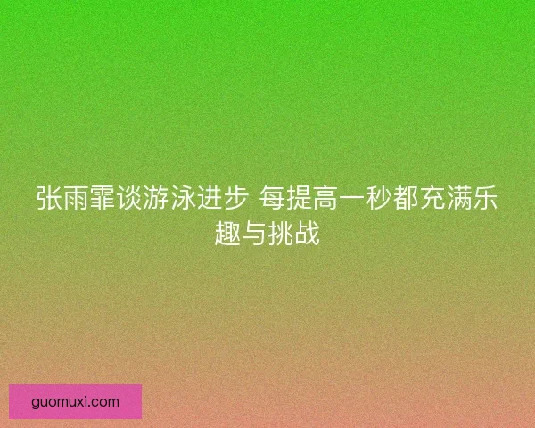 张雨霏谈游泳进步 每提高一秒都充满乐趣与挑战