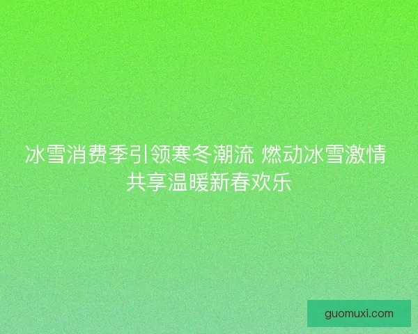 冰雪消费季引领寒冬潮流 燃动冰雪激情 共享温暖新春欢乐