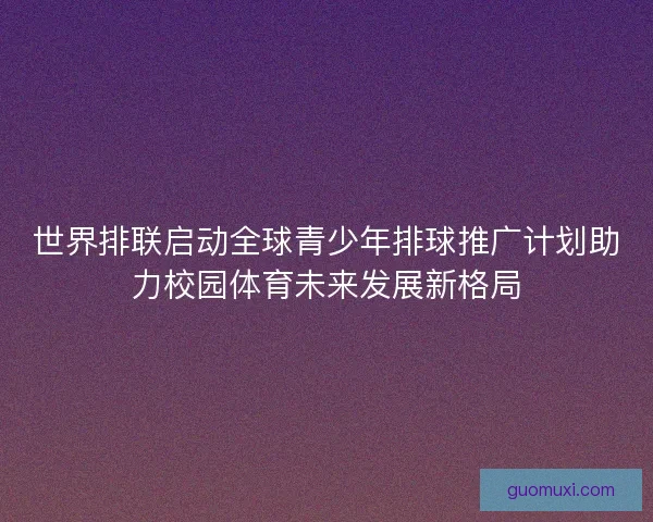 世界排联启动全球青少年排球推广计划助力校园体育未来发展新格局