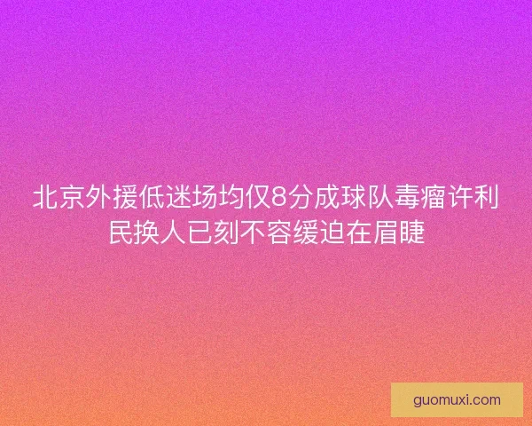 北京外援低迷场均仅8分成球队毒瘤许利民换人已刻不容缓迫在眉睫