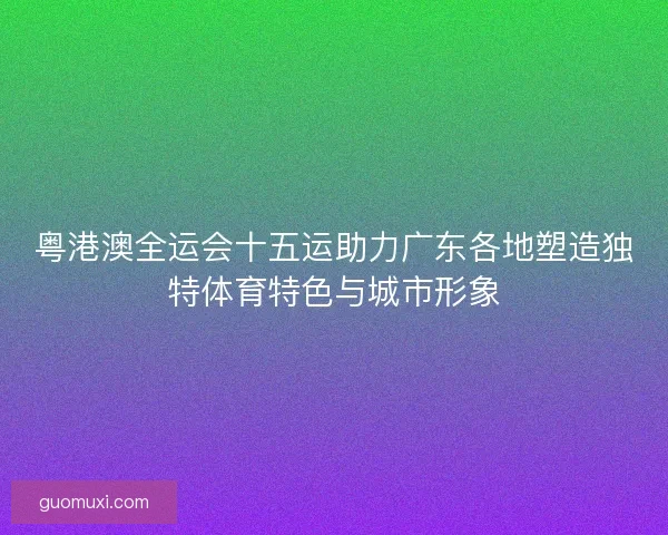 粤港澳全运会十五运助力广东各地塑造独特体育特色与城市形象