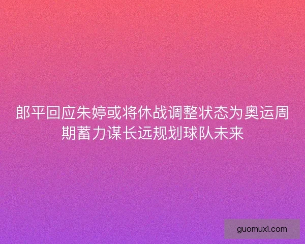 郎平回应朱婷或将休战调整状态为奥运周期蓄力谋长远规划球队未来